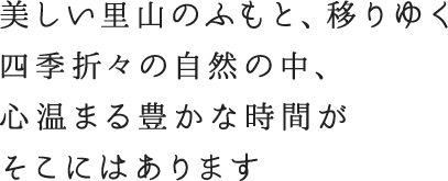 美しい里山のふもと、移りゆく 四季折々の自然の中、 心温まる豊かな時間が そこにはあります